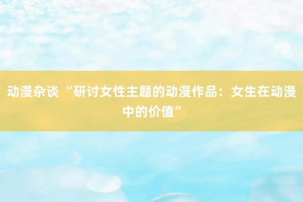动漫杂谈 “研讨女性主题的动漫作品：女生在动漫中的价值”