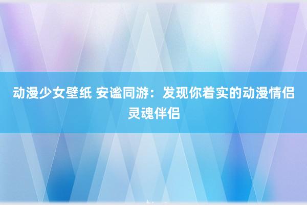 动漫少女壁纸 安谧同游：发现你着实的动漫情侣灵魂伴侣