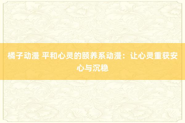 橘子动漫 平和心灵的颐养系动漫：让心灵重获安心与沉稳