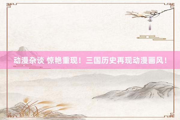动漫杂谈 惊艳重现！三国历史再现动漫画风！
