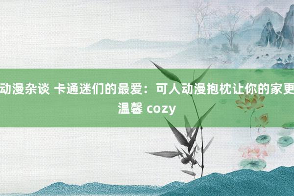 动漫杂谈 卡通迷们的最爱：可人动漫抱枕让你的家更温馨 cozy