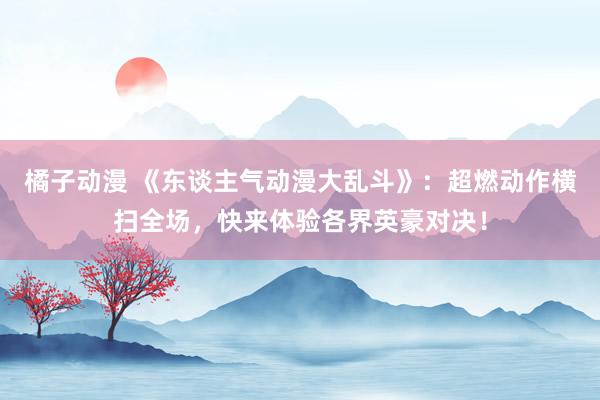 橘子动漫 《东谈主气动漫大乱斗》：超燃动作横扫全场，快来体验各界英豪对决！