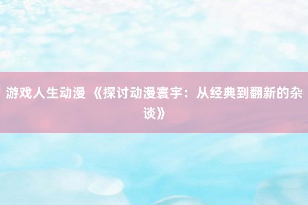 游戏人生动漫 《探讨动漫寰宇：从经典到翻新的杂谈》