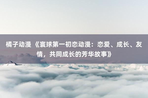橘子动漫 《寰球第一初恋动漫：恋爱、成长、友情，共同成长的芳华故事》