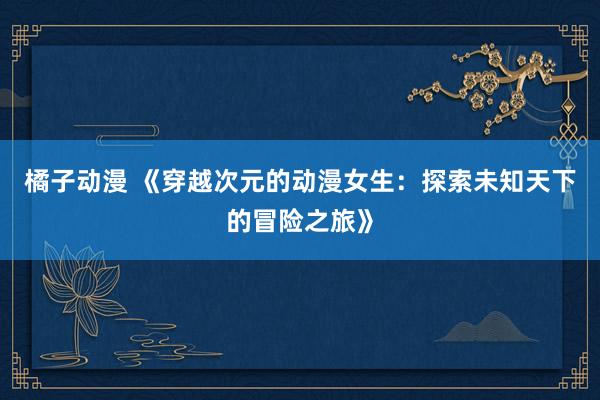 橘子动漫 《穿越次元的动漫女生：探索未知天下的冒险之旅》