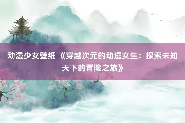 动漫少女壁纸 《穿越次元的动漫女生：探索未知天下的冒险之旅》