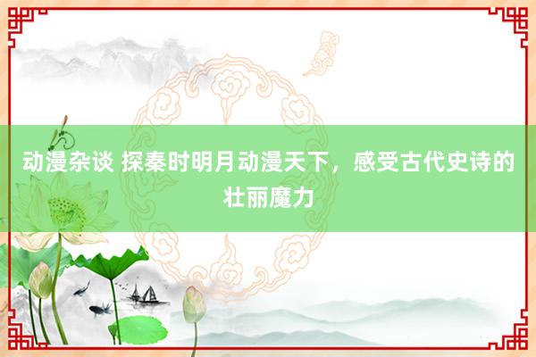 动漫杂谈 探秦时明月动漫天下，感受古代史诗的壮丽魔力