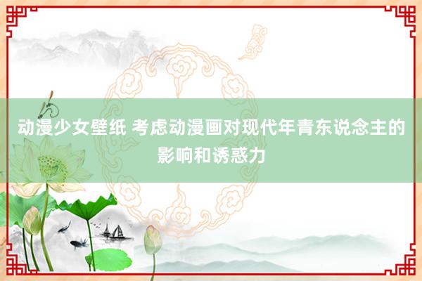 动漫少女壁纸 考虑动漫画对现代年青东说念主的影响和诱惑力