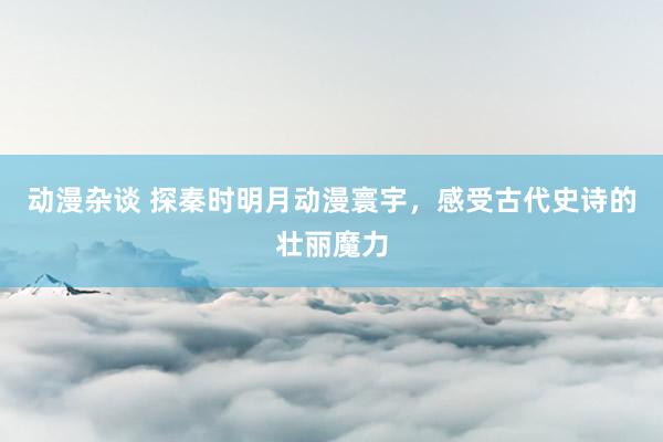 动漫杂谈 探秦时明月动漫寰宇，感受古代史诗的壮丽魔力