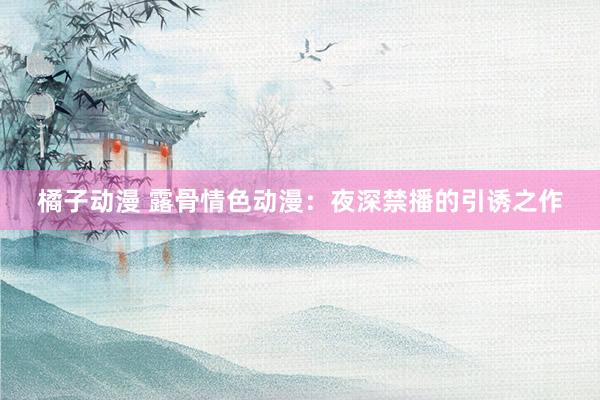 橘子动漫 露骨情色动漫：夜深禁播的引诱之作