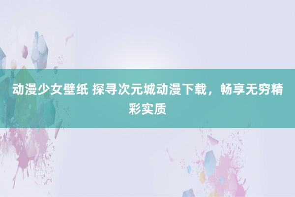 动漫少女壁纸 探寻次元城动漫下载，畅享无穷精彩实质