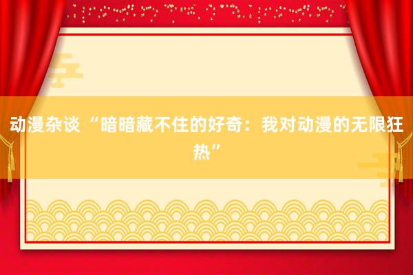 动漫杂谈 “暗暗藏不住的好奇：我对动漫的无限狂热”