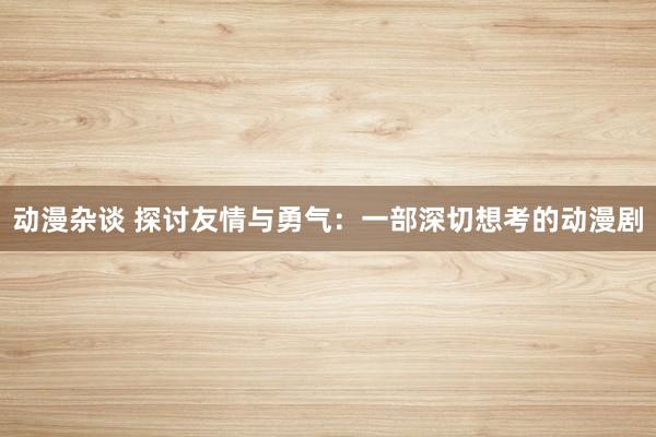 动漫杂谈 探讨友情与勇气：一部深切想考的动漫剧