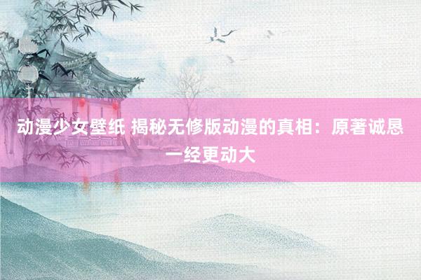 动漫少女壁纸 揭秘无修版动漫的真相：原著诚恳一经更动大