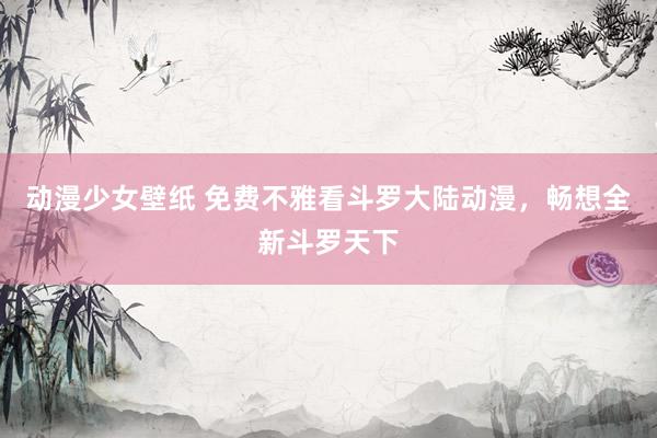 动漫少女壁纸 免费不雅看斗罗大陆动漫，畅想全新斗罗天下