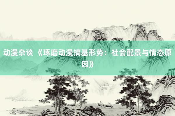 动漫杂谈 《琢磨动漫搞基形势：社会配景与情态原因》