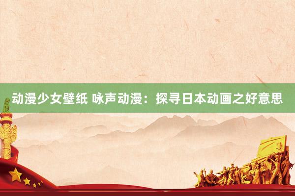 动漫少女壁纸 咏声动漫：探寻日本动画之好意思