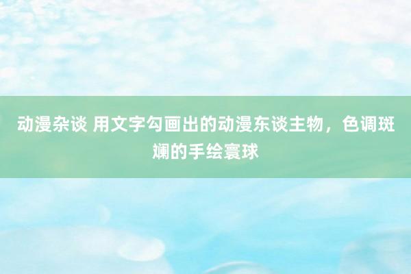 动漫杂谈 用文字勾画出的动漫东谈主物，色调斑斓的手绘寰球
