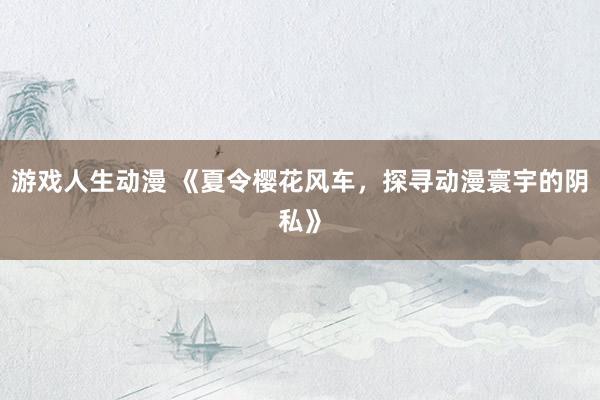 游戏人生动漫 《夏令樱花风车，探寻动漫寰宇的阴私》