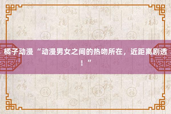 橘子动漫 “动漫男女之间的热吻所在，近距离剧透！”