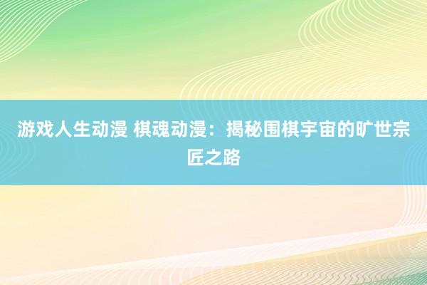 游戏人生动漫 棋魂动漫：揭秘围棋宇宙的旷世宗匠之路