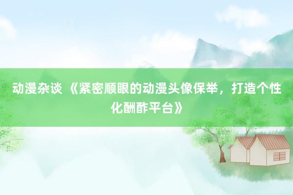 动漫杂谈 《紧密顺眼的动漫头像保举，打造个性化酬酢平台》