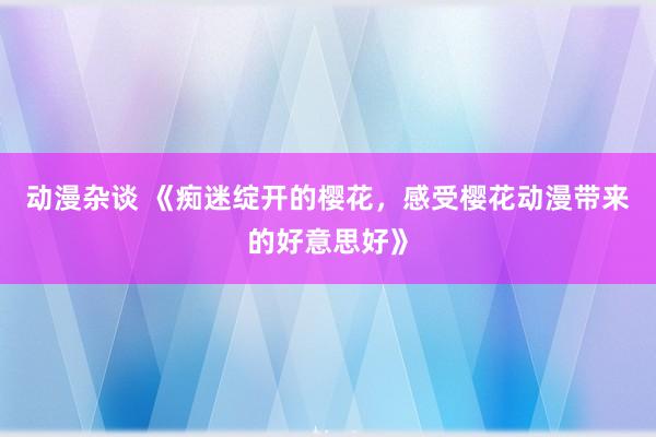 动漫杂谈 《痴迷绽开的樱花，感受樱花动漫带来的好意思好》