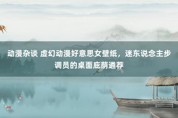 动漫杂谈 虚幻动漫好意思女壁纸，迷东说念主步调员的桌面庇荫遴荐