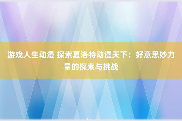 游戏人生动漫 探索夏洛特动漫天下：好意思妙力量的探索与挑战