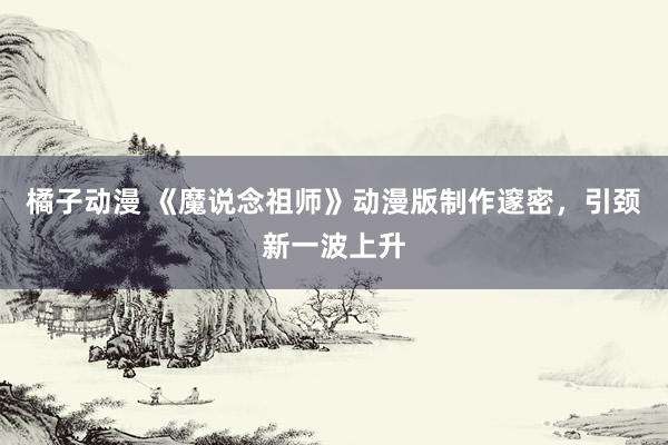橘子动漫 《魔说念祖师》动漫版制作邃密，引颈新一波上升