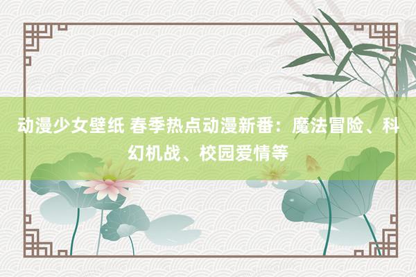 动漫少女壁纸 春季热点动漫新番：魔法冒险、科幻机战、校园爱情等