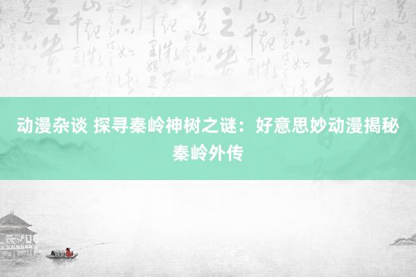 动漫杂谈 探寻秦岭神树之谜：好意思妙动漫揭秘秦岭外传