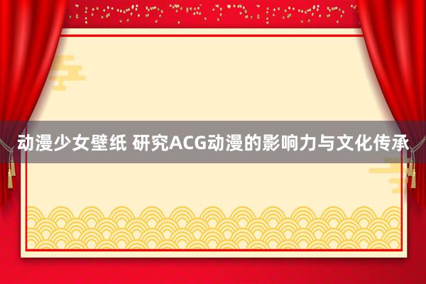 动漫少女壁纸 研究ACG动漫的影响力与文化传承
