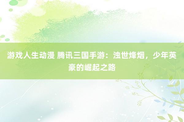 游戏人生动漫 腾讯三国手游：浊世烽烟，少年英豪的崛起之路