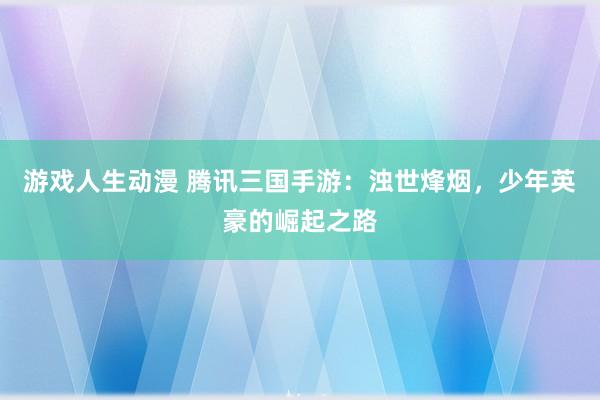 游戏人生动漫 腾讯三国手游：浊世烽烟，少年英豪的崛起之路