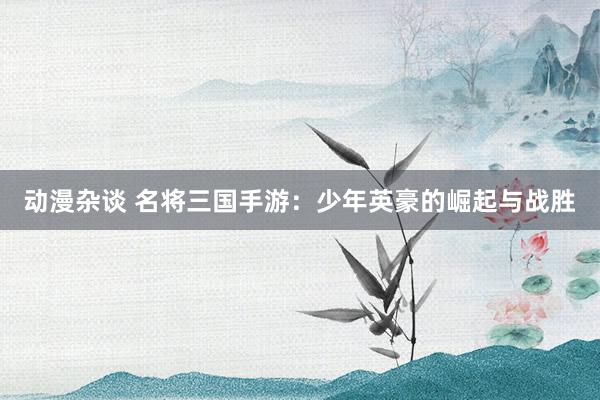 动漫杂谈 名将三国手游：少年英豪的崛起与战胜