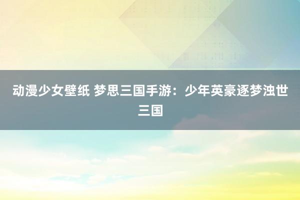 动漫少女壁纸 梦思三国手游：少年英豪逐梦浊世三国