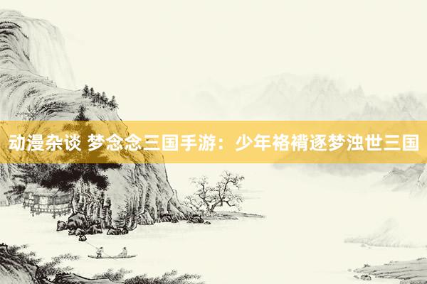 动漫杂谈 梦念念三国手游：少年袼褙逐梦浊世三国