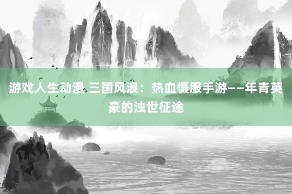 游戏人生动漫 三国风浪：热血慑服手游——年青英豪的浊世征途