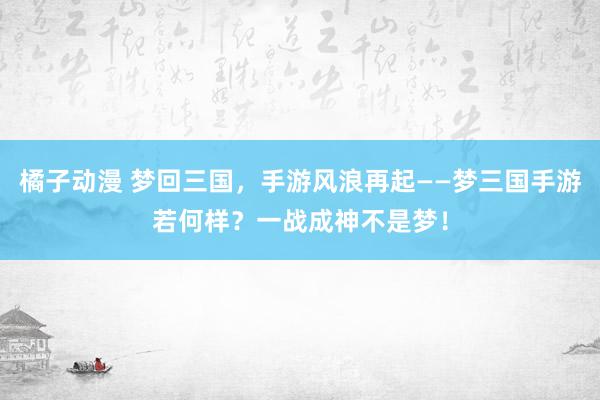 橘子动漫 梦回三国，手游风浪再起——梦三国手游若何样？一战成神不是梦！