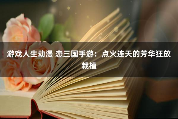 游戏人生动漫 恋三国手游：点火连天的芳华狂放栽植