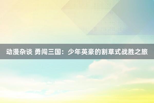 动漫杂谈 勇闯三国：少年英豪的割草式战胜之旅