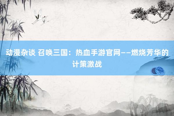 动漫杂谈 召唤三国：热血手游官网——燃烧芳华的计策激战