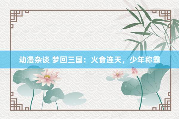 动漫杂谈 梦回三国：火食连天，少年称霸
