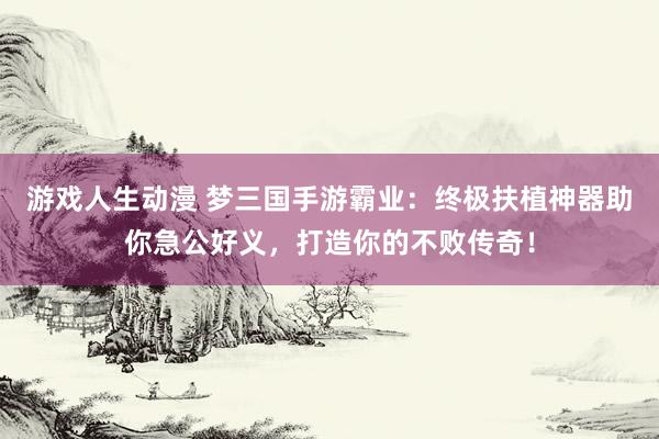 游戏人生动漫 梦三国手游霸业：终极扶植神器助你急公好义，打造你的不败传奇！