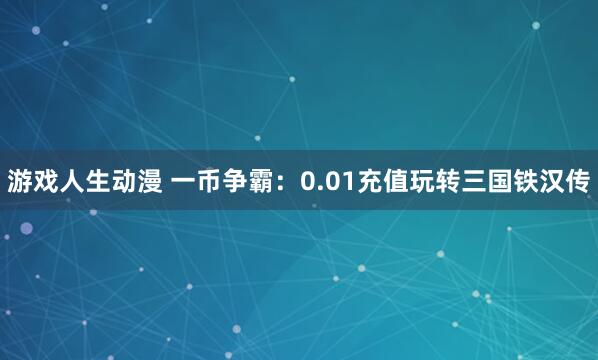 游戏人生动漫 一币争霸：0.01充值玩转三国铁汉传