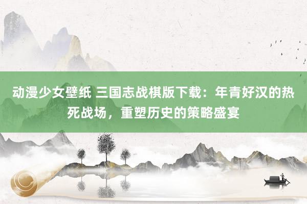动漫少女壁纸 三国志战棋版下载：年青好汉的热死战场，重塑历史的策略盛宴