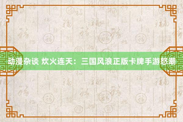 动漫杂谈 炊火连天：三国风浪正版卡牌手游怒潮