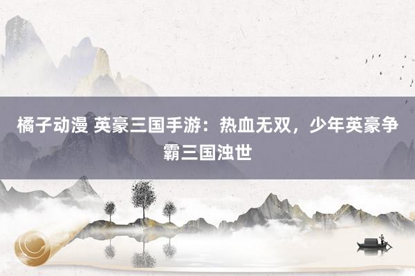橘子动漫 英豪三国手游：热血无双，少年英豪争霸三国浊世