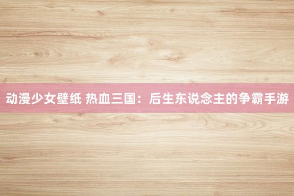 动漫少女壁纸 热血三国：后生东说念主的争霸手游